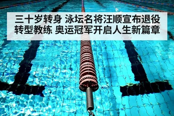 三十岁转身 泳坛名将汪顺宣布退役转型教练 奥运冠军开启人生新篇章